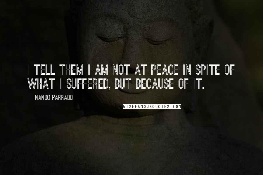 Nando Parrado Quotes: I tell them I am not at peace in spite of what I suffered, but because of it.