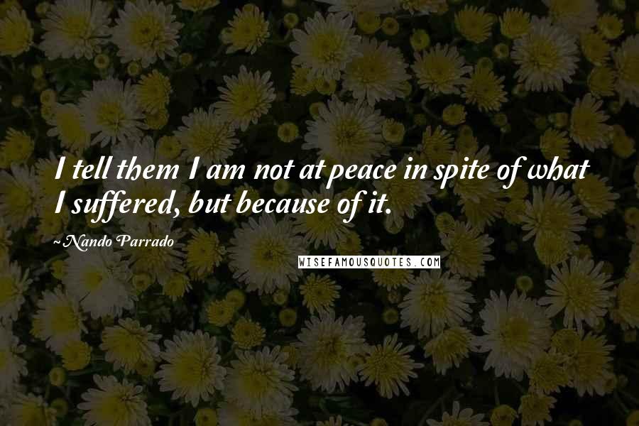 Nando Parrado Quotes: I tell them I am not at peace in spite of what I suffered, but because of it.