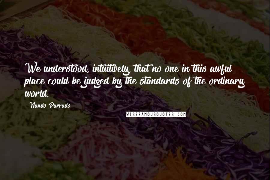 Nando Parrado Quotes: We understood, intuitively, that no one in this awful place could be judged by the standards of the ordinary world.