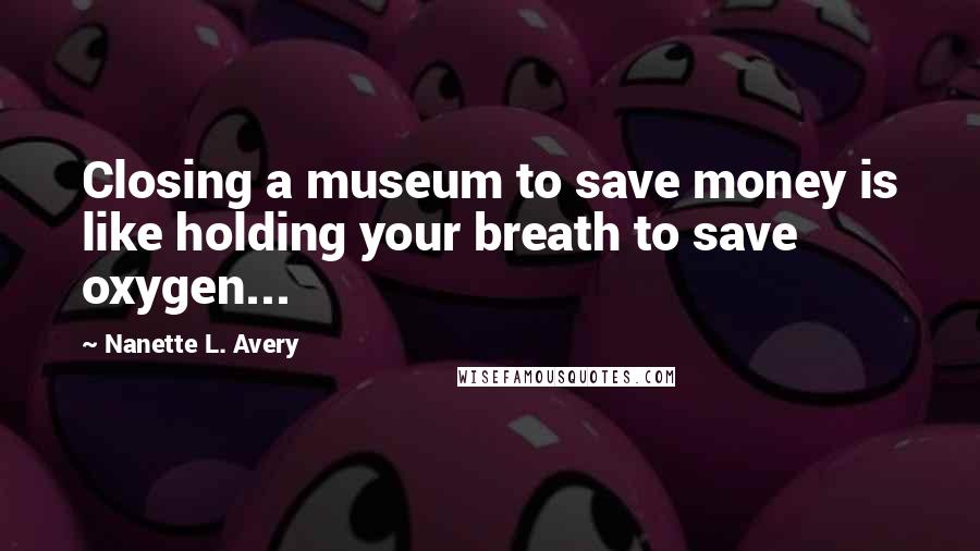 Nanette L. Avery Quotes: Closing a museum to save money is like holding your breath to save oxygen...