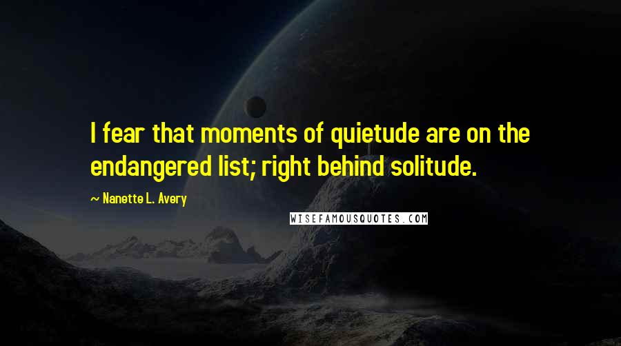 Nanette L. Avery Quotes: I fear that moments of quietude are on the endangered list; right behind solitude.