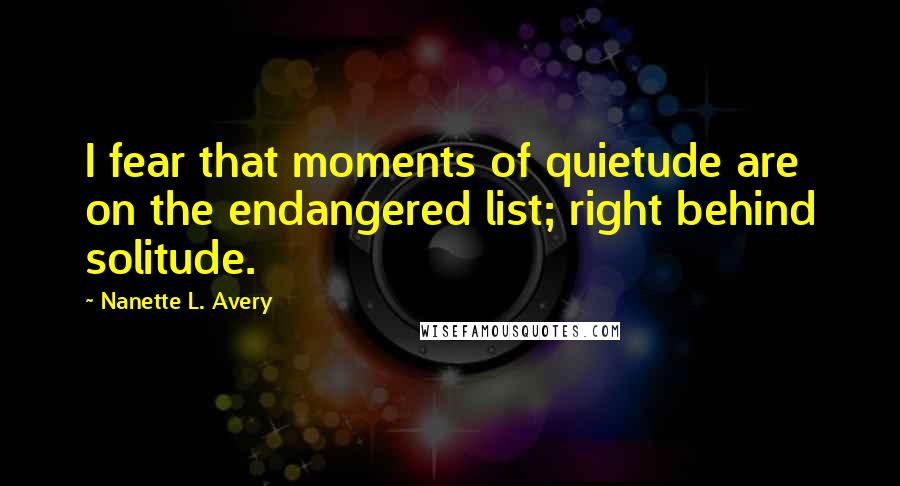 Nanette L. Avery Quotes: I fear that moments of quietude are on the endangered list; right behind solitude.