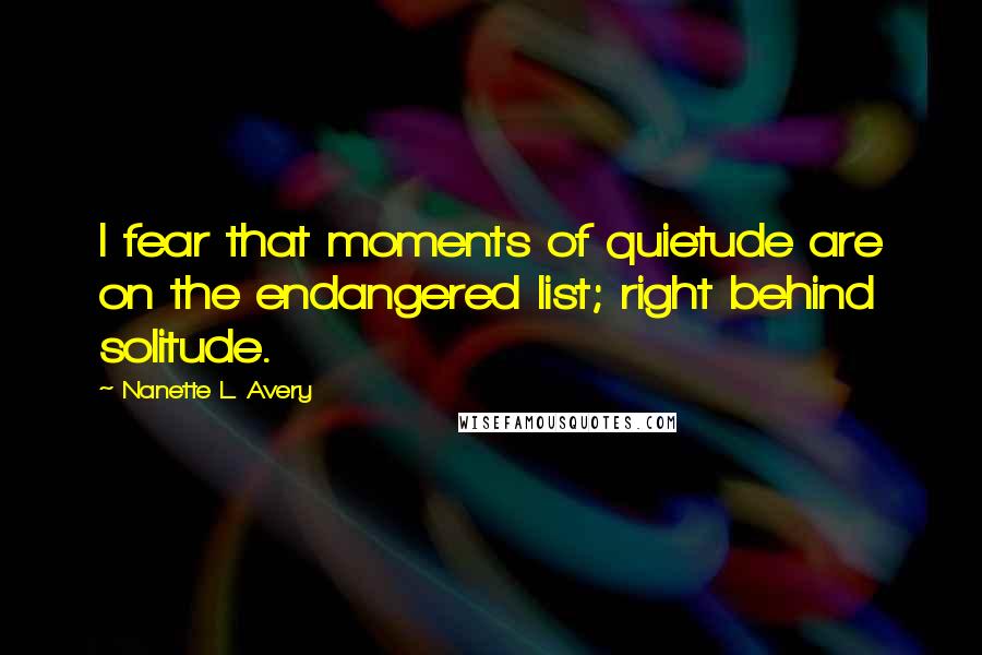 Nanette L. Avery Quotes: I fear that moments of quietude are on the endangered list; right behind solitude.