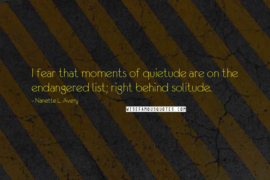 Nanette L. Avery Quotes: I fear that moments of quietude are on the endangered list; right behind solitude.