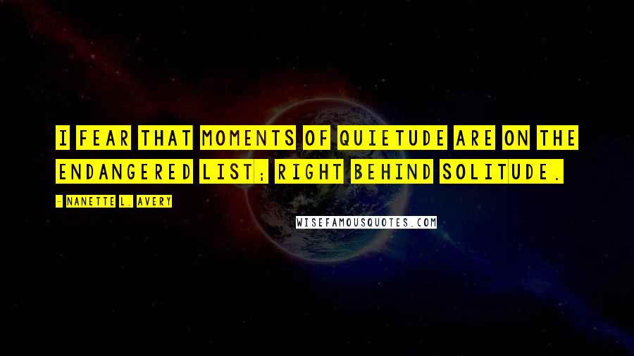 Nanette L. Avery Quotes: I fear that moments of quietude are on the endangered list; right behind solitude.