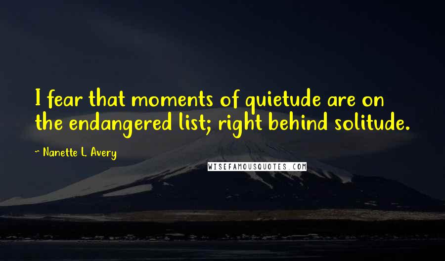 Nanette L. Avery Quotes: I fear that moments of quietude are on the endangered list; right behind solitude.