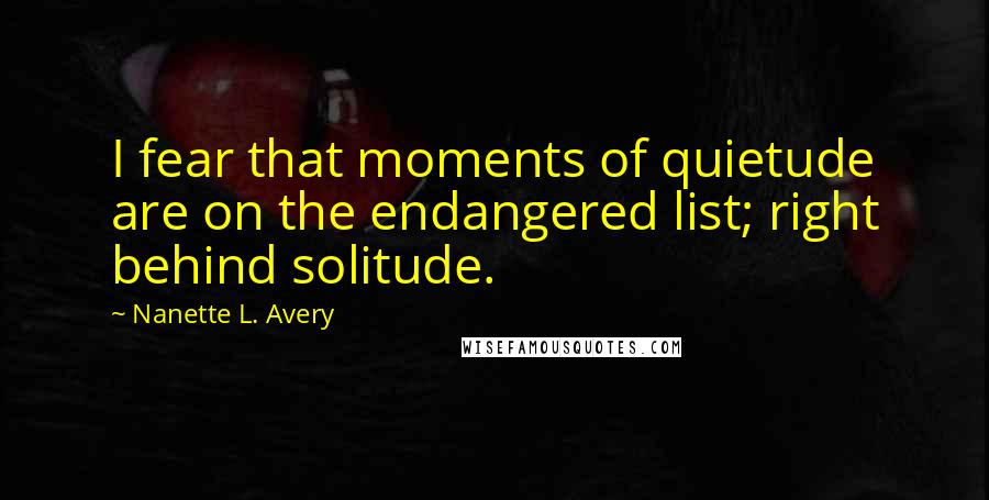 Nanette L. Avery Quotes: I fear that moments of quietude are on the endangered list; right behind solitude.