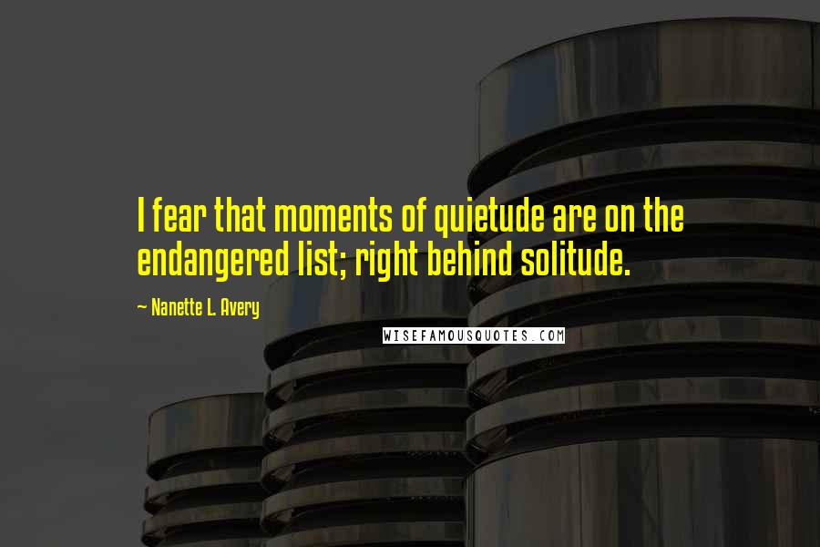 Nanette L. Avery Quotes: I fear that moments of quietude are on the endangered list; right behind solitude.