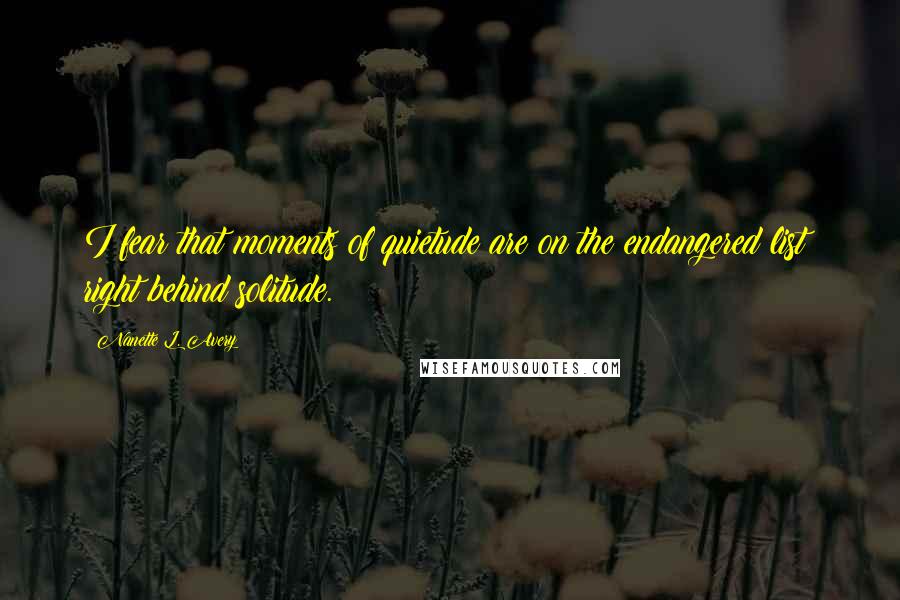 Nanette L. Avery Quotes: I fear that moments of quietude are on the endangered list; right behind solitude.