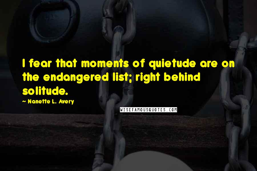Nanette L. Avery Quotes: I fear that moments of quietude are on the endangered list; right behind solitude.