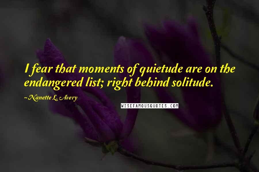 Nanette L. Avery Quotes: I fear that moments of quietude are on the endangered list; right behind solitude.