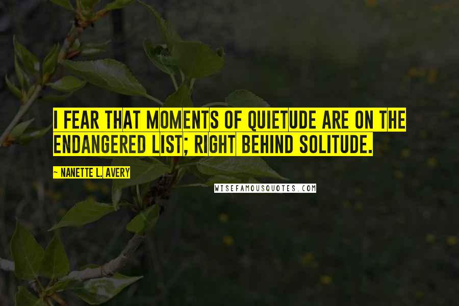 Nanette L. Avery Quotes: I fear that moments of quietude are on the endangered list; right behind solitude.