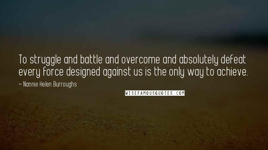 Nannie Helen Burroughs Quotes: To struggle and battle and overcome and absolutely defeat every force designed against us is the only way to achieve.