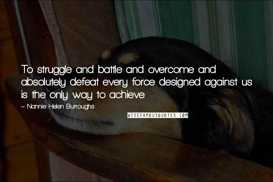 Nannie Helen Burroughs Quotes: To struggle and battle and overcome and absolutely defeat every force designed against us is the only way to achieve.