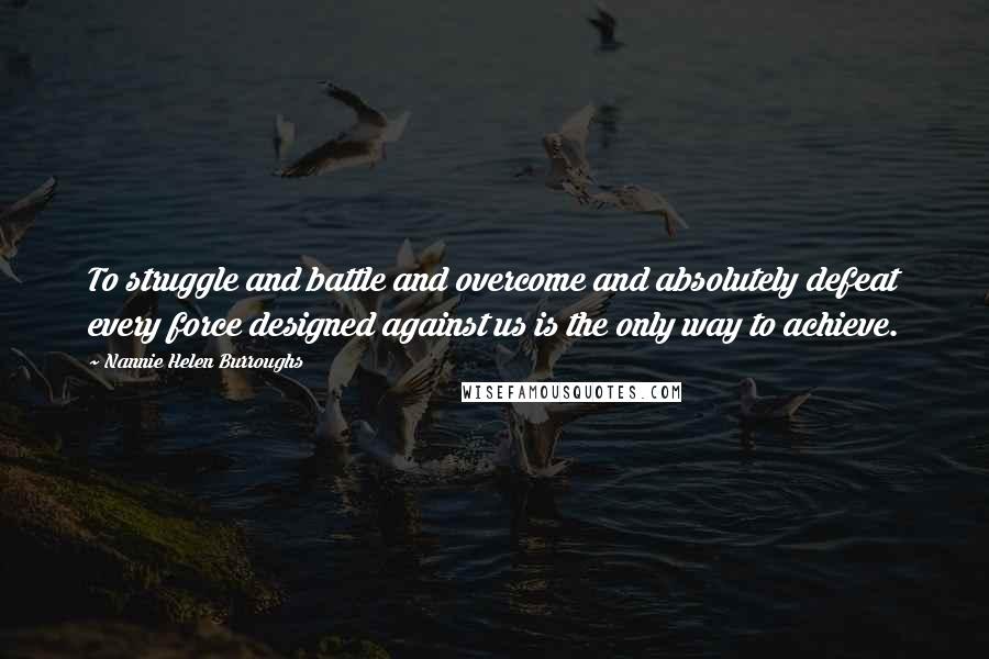 Nannie Helen Burroughs Quotes: To struggle and battle and overcome and absolutely defeat every force designed against us is the only way to achieve.