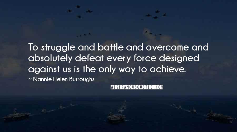 Nannie Helen Burroughs Quotes: To struggle and battle and overcome and absolutely defeat every force designed against us is the only way to achieve.