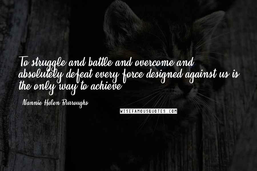 Nannie Helen Burroughs Quotes: To struggle and battle and overcome and absolutely defeat every force designed against us is the only way to achieve.