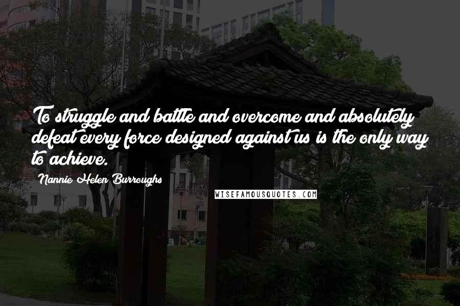 Nannie Helen Burroughs Quotes: To struggle and battle and overcome and absolutely defeat every force designed against us is the only way to achieve.