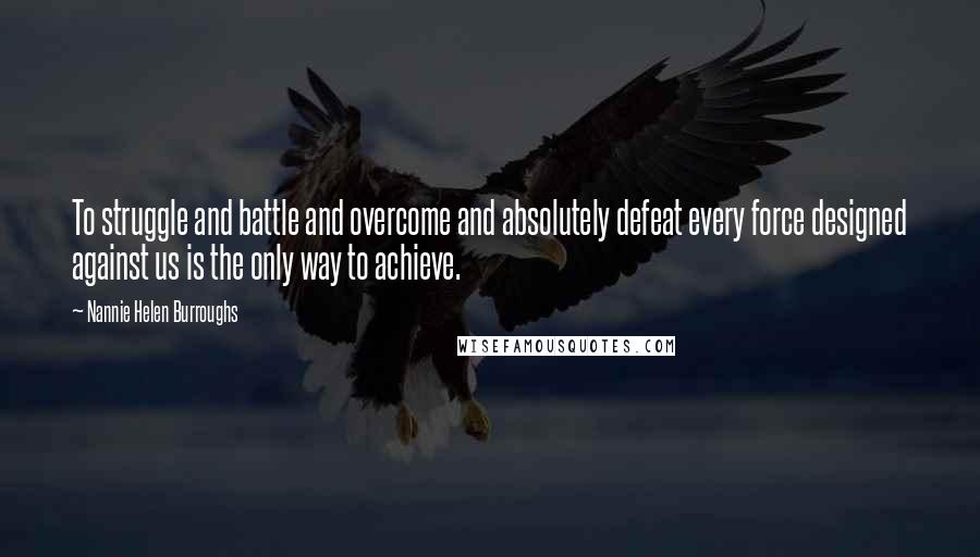 Nannie Helen Burroughs Quotes: To struggle and battle and overcome and absolutely defeat every force designed against us is the only way to achieve.