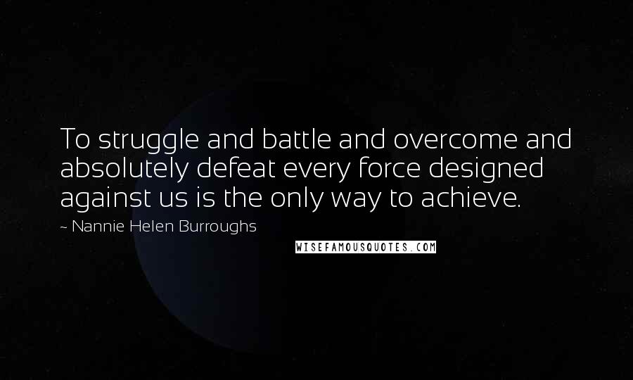 Nannie Helen Burroughs Quotes: To struggle and battle and overcome and absolutely defeat every force designed against us is the only way to achieve.