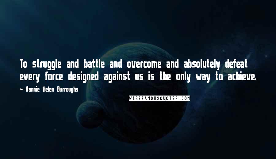 Nannie Helen Burroughs Quotes: To struggle and battle and overcome and absolutely defeat every force designed against us is the only way to achieve.