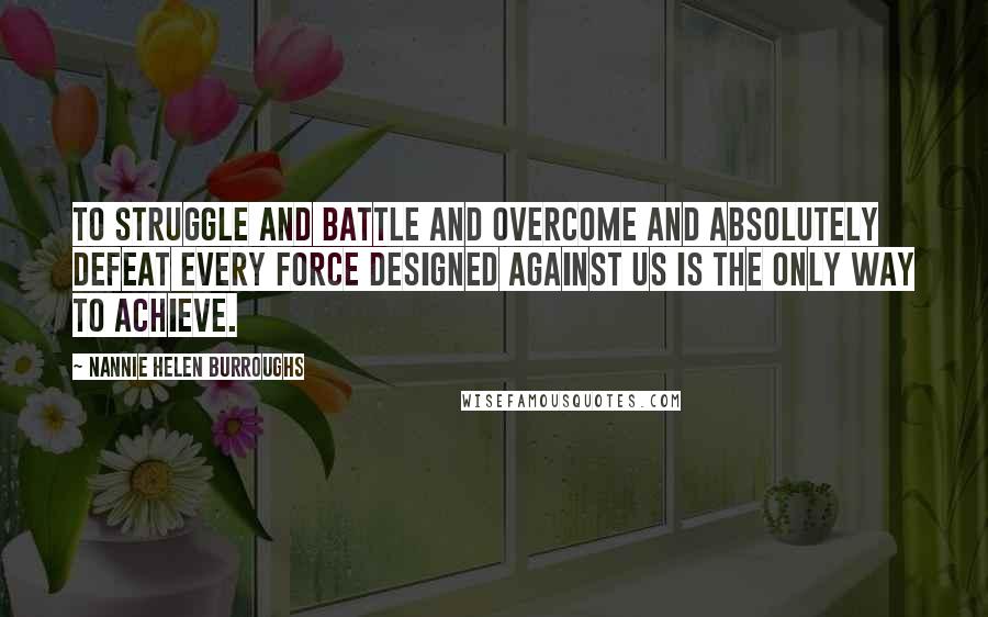 Nannie Helen Burroughs Quotes: To struggle and battle and overcome and absolutely defeat every force designed against us is the only way to achieve.