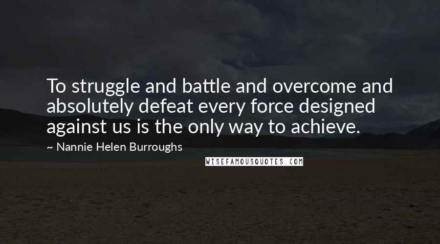 Nannie Helen Burroughs Quotes: To struggle and battle and overcome and absolutely defeat every force designed against us is the only way to achieve.