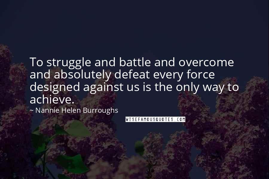 Nannie Helen Burroughs Quotes: To struggle and battle and overcome and absolutely defeat every force designed against us is the only way to achieve.