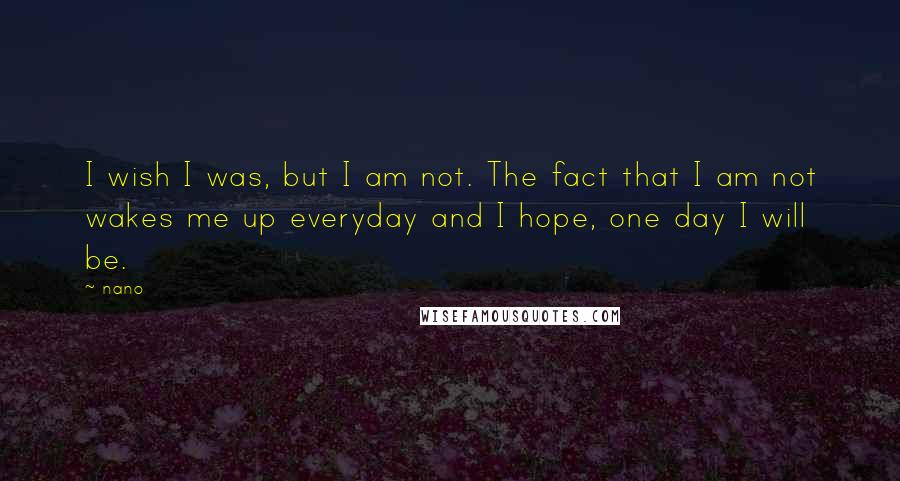 Nano Quotes: I wish I was, but I am not. The fact that I am not wakes me up everyday and I hope, one day I will be.