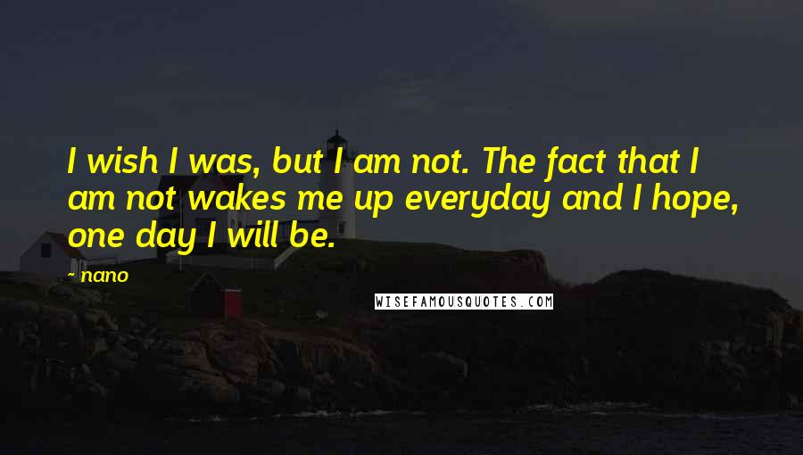 Nano Quotes: I wish I was, but I am not. The fact that I am not wakes me up everyday and I hope, one day I will be.