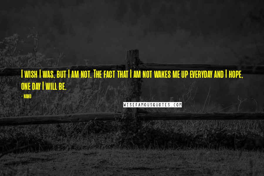 Nano Quotes: I wish I was, but I am not. The fact that I am not wakes me up everyday and I hope, one day I will be.