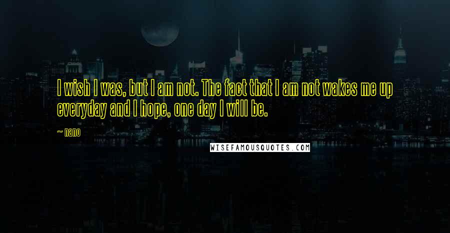 Nano Quotes: I wish I was, but I am not. The fact that I am not wakes me up everyday and I hope, one day I will be.