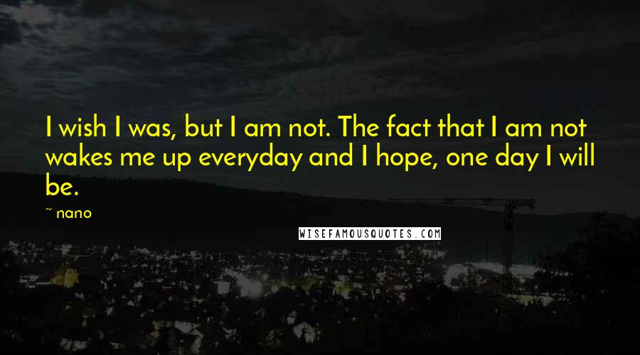 Nano Quotes: I wish I was, but I am not. The fact that I am not wakes me up everyday and I hope, one day I will be.
