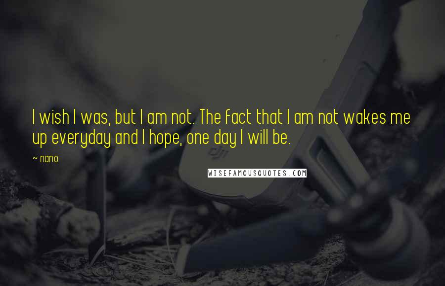 Nano Quotes: I wish I was, but I am not. The fact that I am not wakes me up everyday and I hope, one day I will be.