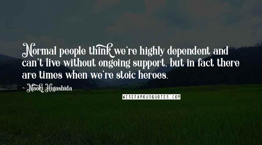 Naoki Higashida Quotes: Normal people think we're highly dependent and can't live without ongoing support, but in fact there are times when we're stoic heroes.