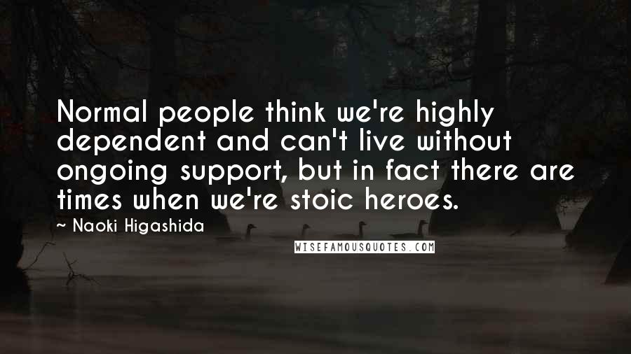 Naoki Higashida Quotes: Normal people think we're highly dependent and can't live without ongoing support, but in fact there are times when we're stoic heroes.