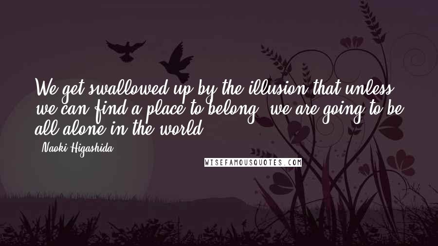 Naoki Higashida Quotes: We get swallowed up by the illusion that unless we can find a place to belong, we are going to be all alone in the world.