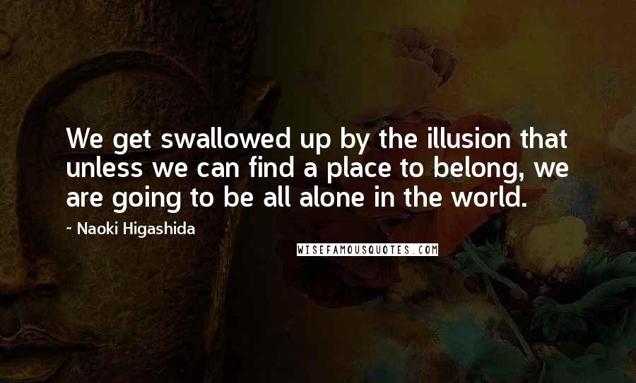 Naoki Higashida Quotes: We get swallowed up by the illusion that unless we can find a place to belong, we are going to be all alone in the world.