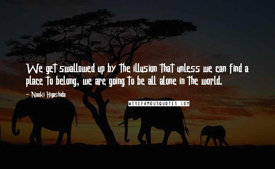 Naoki Higashida Quotes: We get swallowed up by the illusion that unless we can find a place to belong, we are going to be all alone in the world.