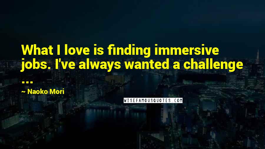 Naoko Mori Quotes: What I love is finding immersive jobs. I've always wanted a challenge ...