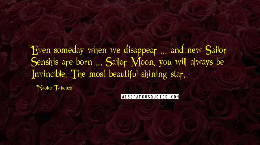 Naoko Takeuchi Quotes: Even someday when we disappear ... and new Sailor Senshis are born ... Sailor Moon, you will always be Invincible. The most beautiful shining star.