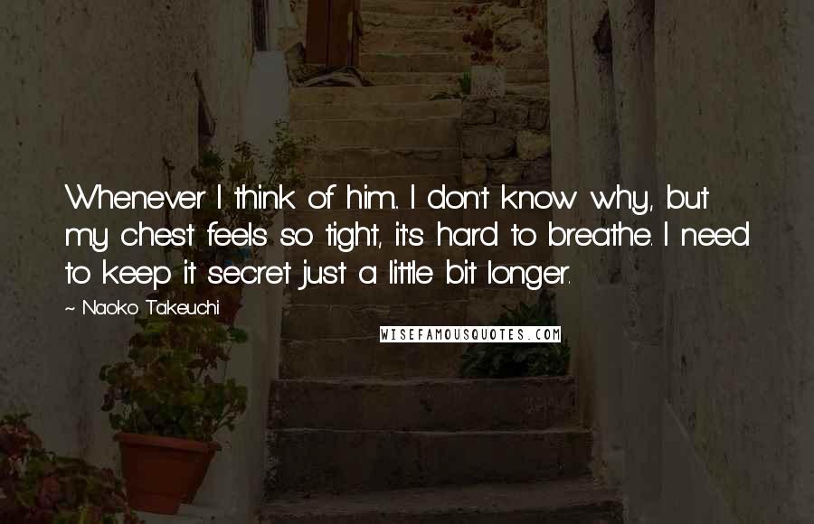 Naoko Takeuchi Quotes: Whenever I think of him... I don't know why, but my chest feels so tight, it's hard to breathe. I need to keep it secret just a little bit longer.