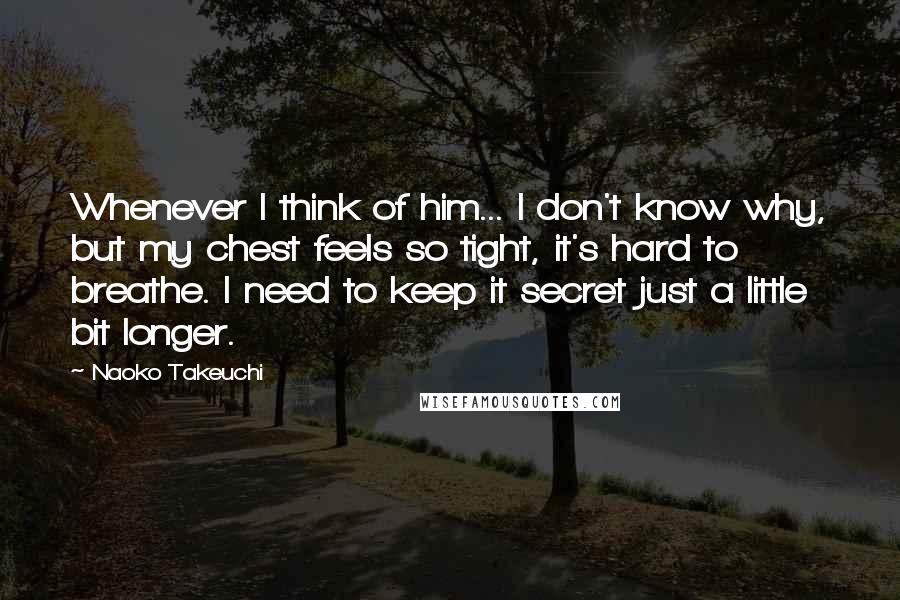 Naoko Takeuchi Quotes: Whenever I think of him... I don't know why, but my chest feels so tight, it's hard to breathe. I need to keep it secret just a little bit longer.