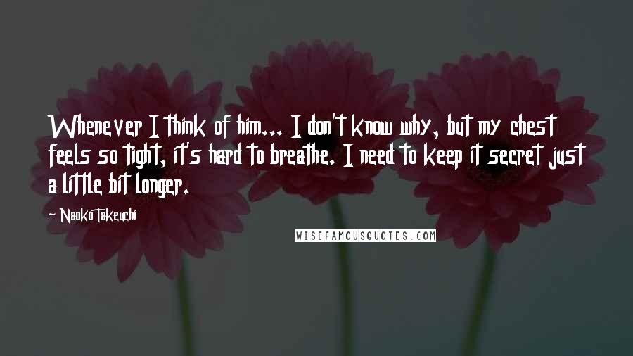 Naoko Takeuchi Quotes: Whenever I think of him... I don't know why, but my chest feels so tight, it's hard to breathe. I need to keep it secret just a little bit longer.