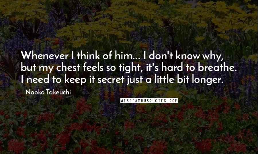 Naoko Takeuchi Quotes: Whenever I think of him... I don't know why, but my chest feels so tight, it's hard to breathe. I need to keep it secret just a little bit longer.