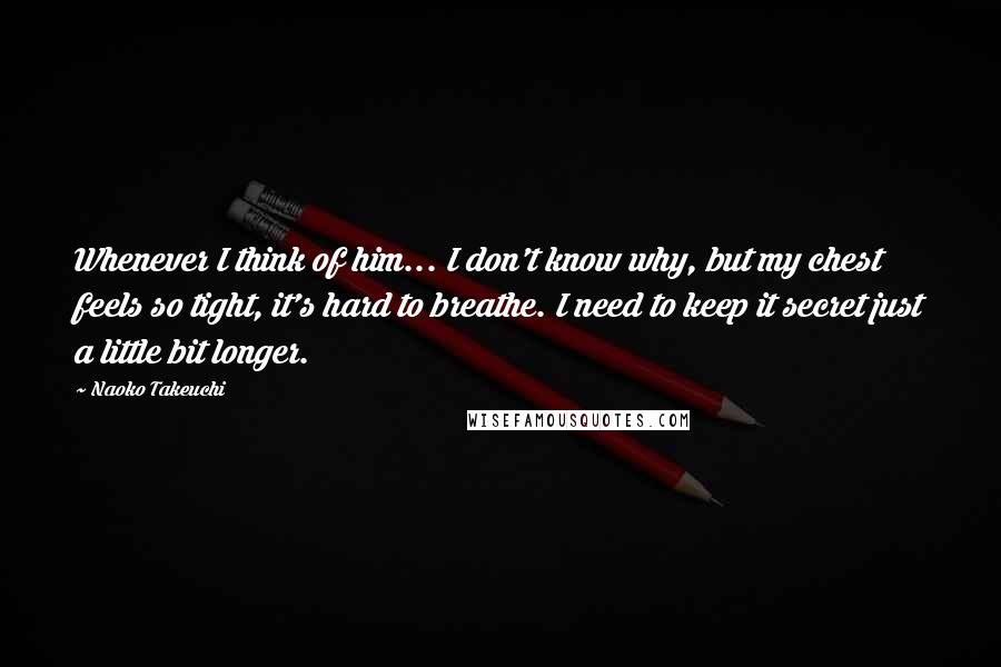 Naoko Takeuchi Quotes: Whenever I think of him... I don't know why, but my chest feels so tight, it's hard to breathe. I need to keep it secret just a little bit longer.