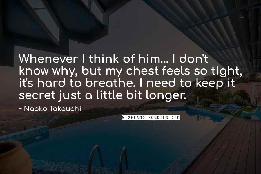 Naoko Takeuchi Quotes: Whenever I think of him... I don't know why, but my chest feels so tight, it's hard to breathe. I need to keep it secret just a little bit longer.