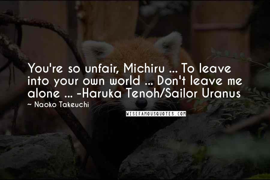Naoko Takeuchi Quotes: You're so unfair, Michiru ... To leave into your own world ... Don't leave me alone ... -Haruka Tenoh/Sailor Uranus