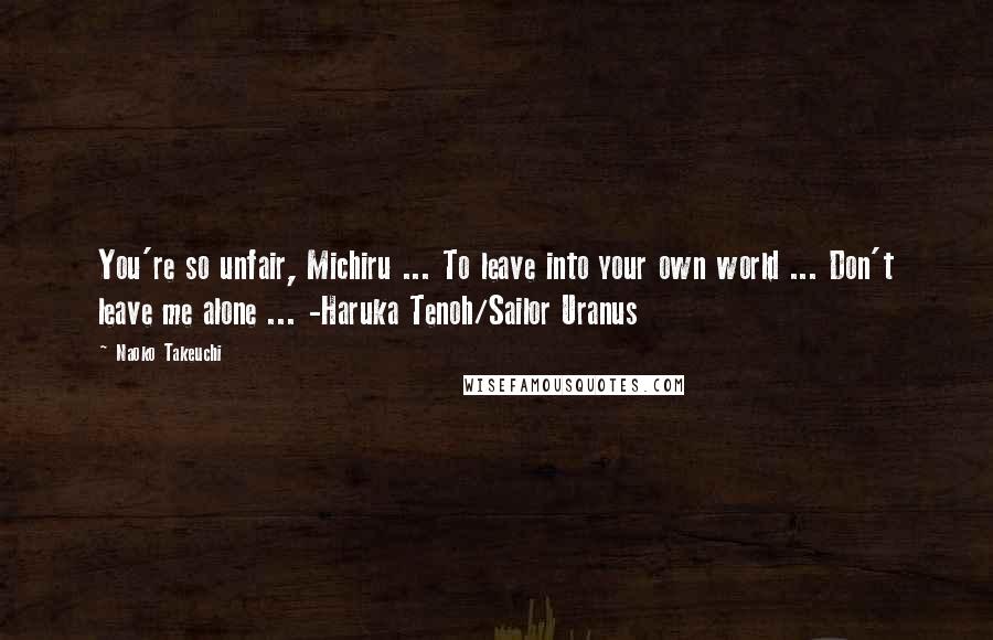 Naoko Takeuchi Quotes: You're so unfair, Michiru ... To leave into your own world ... Don't leave me alone ... -Haruka Tenoh/Sailor Uranus