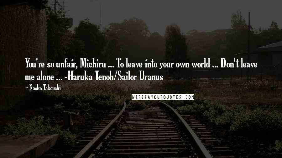 Naoko Takeuchi Quotes: You're so unfair, Michiru ... To leave into your own world ... Don't leave me alone ... -Haruka Tenoh/Sailor Uranus